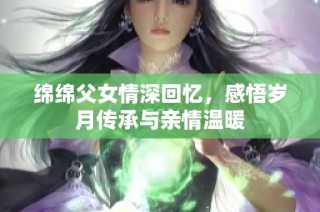 绵绵父女情深回忆，感悟岁月传承与亲情温暖