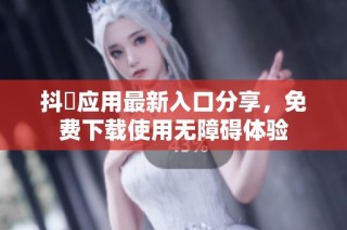 抖抈应用最新入口分享，免费下载使用无障碍体验