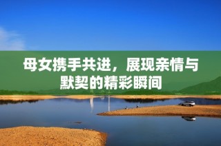母女携手共进，展现亲情与默契的精彩瞬间