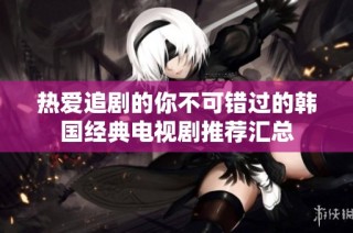 热爱追剧的你不可错过的韩国经典电视剧推荐汇总