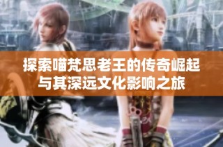 探索喵梵思老王的传奇崛起与其深远文化影响之旅