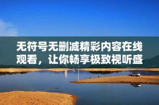 无符号无删减精彩内容在线观看，让你畅享极致视听盛宴