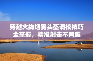 穿越火线烟雾头盔调校技巧全掌握，精准射击不再难