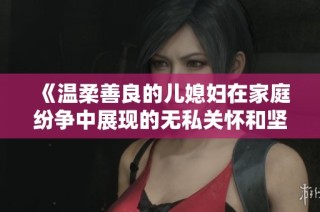 《温柔善良的儿媳妇在家庭纷争中展现的无私关怀和坚定支持》