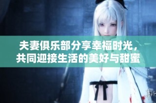 夫妻俱乐部分享幸福时光，共同迎接生活的美好与甜蜜
