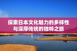 探索日本文化魅力的多样性与深厚传统的独特之旅