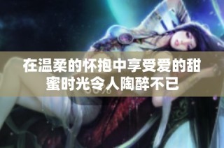 在温柔的怀抱中享受爱的甜蜜时光令人陶醉不已