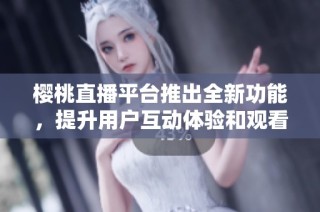 樱桃直播平台推出全新功能，提升用户互动体验和观看乐趣