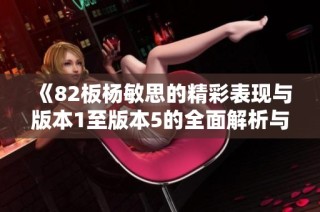 《82板杨敏思的精彩表现与版本1至版本5的全面解析与对比》