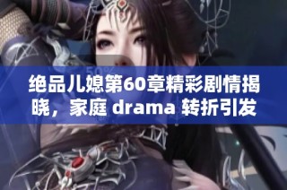 绝品儿媳第60章精彩剧情揭晓，家庭 drama 转折引发情感波澜