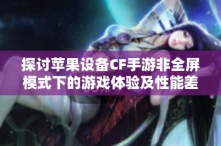 探讨苹果设备CF手游非全屏模式下的游戏体验及性能差异分析