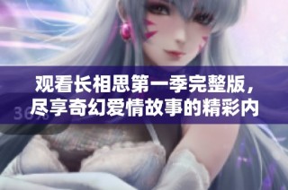 观看长相思第一季完整版，尽享奇幻爱情故事的精彩内容与感动瞬间