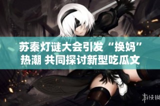 苏秦灯谜大会引发“换妈”热潮 共同探讨新型吃瓜文化艺术