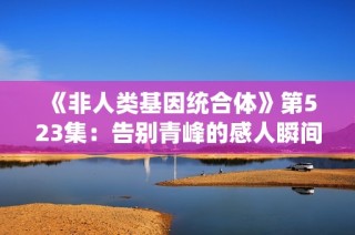 《非人类基因统合体》第523集：告别青峰的感人瞬间与深刻反思