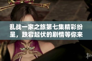 乱战一家之旅第七集精彩纷呈，跌宕起伏的剧情等你来揭晓