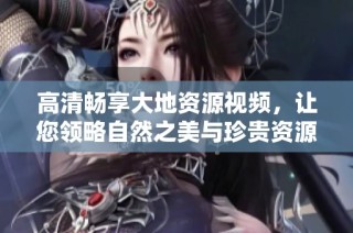 高清畅享大地资源视频，让您领略自然之美与珍贵资源的完美结合