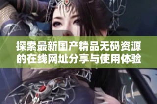 探索最新国产精品无码资源的在线网址分享与使用体验