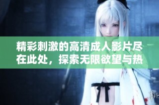 精彩刺激的高清成人影片尽在此处，探索无限欲望与热情的世界！