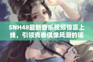 SNH48最新音乐视频惊喜上线，引领青春偶像风潮的璀璨之作