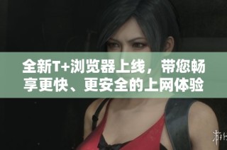 全新T+浏览器上线，带您畅享更快、更安全的上网体验