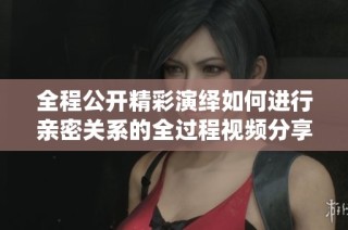 全程公开精彩演绎如何进行亲密关系的全过程视频分享