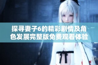 探寻妻子6的精彩剧情及角色发展完整版免费观看体验