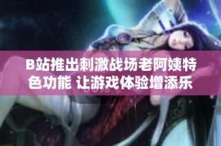 B站推出刺激战场老阿姨特色功能 让游戏体验增添乐趣与惊喜