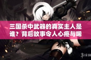 三国杀中武器的真实主人是谁？背后故事令人心疼与唏嘘