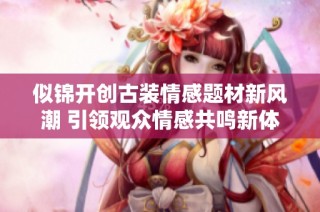 似锦开创古装情感题材新风潮 引领观众情感共鸣新体验
