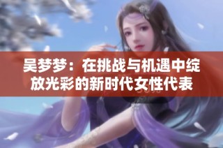 吴梦梦：在挑战与机遇中绽放光彩的新时代女性代表