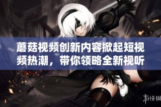 蘑菇视频创新内容掀起短视频热潮，带你领略全新视听体验