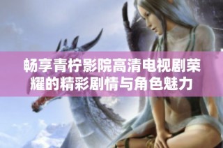 畅享青柠影院高清电视剧荣耀的精彩剧情与角色魅力