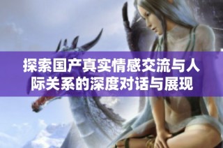 探索国产真实情感交流与人际关系的深度对话与展现