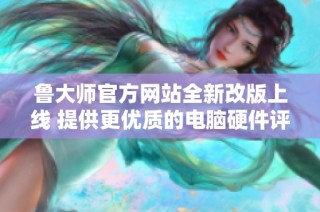 鲁大师官方网站全新改版上线 提供更优质的电脑硬件评测服务