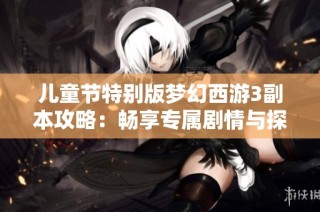 儿童节特别版梦幻西游3副本攻略：畅享专属剧情与探险乐趣