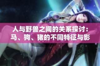 人与野兽之间的关系探讨：马、狗、猪的不同特征与影响