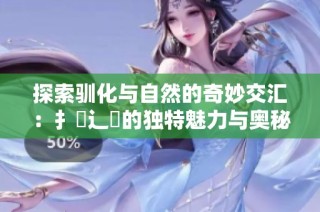 探索驯化与自然的奇妙交汇：扌喿辶畐的独特魅力与奥秘