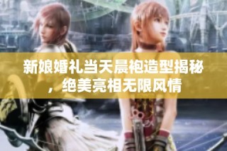 新娘婚礼当天晨袍造型揭秘，绝美亮相无限风情