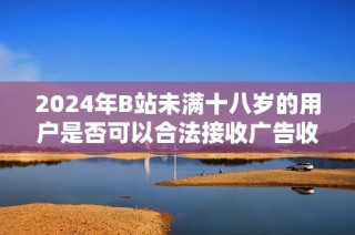 2024年B站未满十八岁的用户是否可以合法接收广告收入的相关探讨