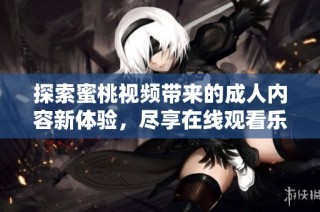 探索蜜桃视频带来的成人内容新体验，尽享在线观看乐趣与精彩瞬间