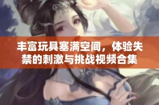 丰富玩具塞满空间，体验失禁的刺激与挑战视频合集