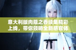 意大利版肉蔻之香续集精彩上线，带你领略全新感官体验