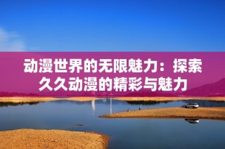 动漫世界的无限魅力：探索久久动漫的精彩与魅力