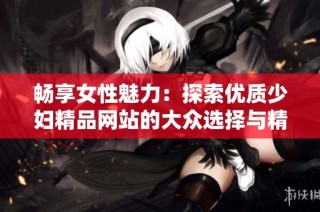 畅享女性魅力：探索优质少妇精品网站的大众选择与精彩内容