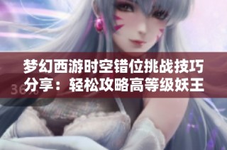 梦幻西游时空错位挑战技巧分享：轻松攻略高等级妖王的秘技解析