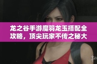 龙之谷手游魔羽龙玉搭配全攻略，顶尖玩家不传之秘大揭秘