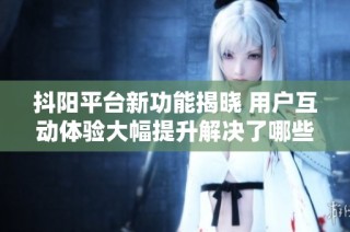 抖阳平台新功能揭晓 用户互动体验大幅提升解决了哪些痛点