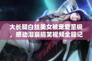 大长腿白丝美女被宠爱至极，感动泪崩搞笑视频全程记录