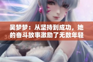 吴梦梦：从坚持到成功，她的奋斗故事激励了无数年轻人