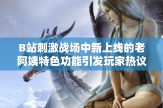 B站刺激战场中新上线的老阿姨特色功能引发玩家热议与讨论